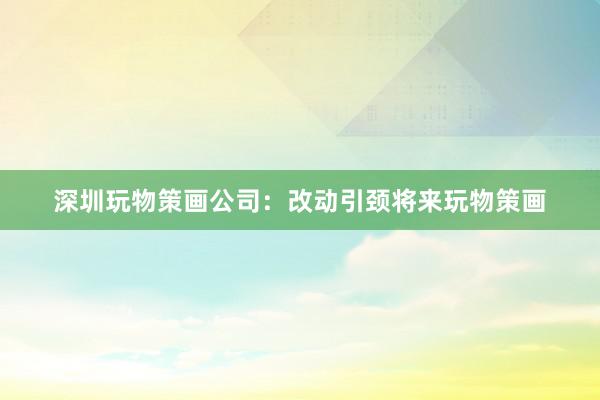 深圳玩物策画公司：改动引颈将来玩物策画