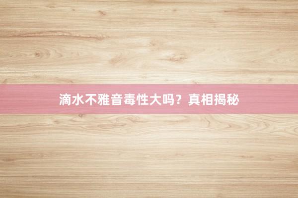 滴水不雅音毒性大吗？真相揭秘